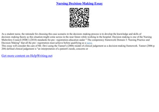 Nursing Decision-Making Essay
As a student nurse, the rationale for choosing this case scenario in the decision–making process is to develop the knowledge and skills of
decision–making theory as this situation might come across in the near future while working in the hospital. Decision making is one of the Nursing
Midwifery Council (NMC) (2010) standards for pre– registration education under " The competency framework Domain 3: Nursing Practice and
Decision Making" that all the pre– registration must achieve before qualifying as a nurse.
This essay will consider the care of Mr. Devi using the Tanner's (2006) model of clinical judgement as a decision–making framework. Tanner (2006 p.
204) defined clinical judgement is "an interpretation of a patient's needs, concerns or
Get more content on HelpWriting.net
 