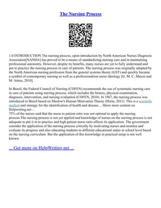 The Nursing Process
1.0 INTRODUCTION The nursing process, upon introduction by North American Nurses Diagnosis
Association[NANDA] has proved to be a means of standardizing nursing care and in maintaining
professional autonomy. However, despite its benefits, many nurses are yet to fully understand and
put to practice the nursing process in care of patients. The nursing process was originally adopted by
the North American nursing profession from the general systems theory (GST) and quickly became
a symbol of contemporary nursing as well as a professionalism nurse ideology [G. M. C. Mason and
M. Attree, 2010].
In Brazil, the Federal Council of Nursing (COFEN) recommends the use of systematic nursing care
in care of patients using nursing process, which includes the history, physical examination,
diagnosis, intervention, and nursing evaluation (COFEN, 2010). In 1967, the nursing process was
introduced in Brazil based on Maslow's Human Motivation Theory (Horta, 2011). This is a scientific
method and strategy for the identification of health and disease ... Show more content on
Helpwriting.net ...
75% of the nurses said that the nurse to patient ratio was not optimal to apply the nursing
process.The nursing process is not yet applied and knowledge of nurses on the nursing process is not
adequate to put it in to practice and high patient nurse ratio affects its application. The government
consider the application of the nursing process critically by motivating nurses and monitor and
evaluate its progress and also educating students in different educational status at school level based
on the nursing curriculum. But the application of this knowledge in practical setup is not well
known
... Get more on HelpWriting.net ...
 