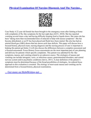 Physical Examination Of Nursing Diagnosis And The Nursing...
Case Study A 22 year old female has been brought to the emergency room after fainting at home
with complaints of flu–like symptoms for the last eight days (GCU, 2010). She has reported
vomiting several times a day and having difficulty keeping food or liquids down. She states she has
been "taking more than recommended dose of antacids to help with nausea symptoms". She has
become dehydrated, so an IV has been placed and fluids have been started. She also has had an
arterial blood gas (ABG) drawn that has shown acid–base deficits. This paper will discuss how a
focused history, physical exam, nursing diagnosis and the nursing process of care is important in
helping this patient get better. It will also discuss the differences between a complete assessment and
a focused assessment. Focus History Focus assessments are the most important part of care planning
and delivery for patients which specific complaints. This patient was admitted for flu–like
symptoms, nausea, and vomiting related to an unknown source. The etiologies of nausea and
vomiting can include iatrogenic, toxic, or infectious causes; gastrointestinal disorders; and central
nervous system and/or psychiatric conditions (Jarvis, 2011). A clear definition of the patient 's
symptoms must be determined because of the broad possibilities of etiologies. An ordered focus
approach to this evaluation is essential. The etiology of most acute nausea and vomiting can be
determined from a focused history, physical examination,
... Get more on HelpWriting.net ...
 