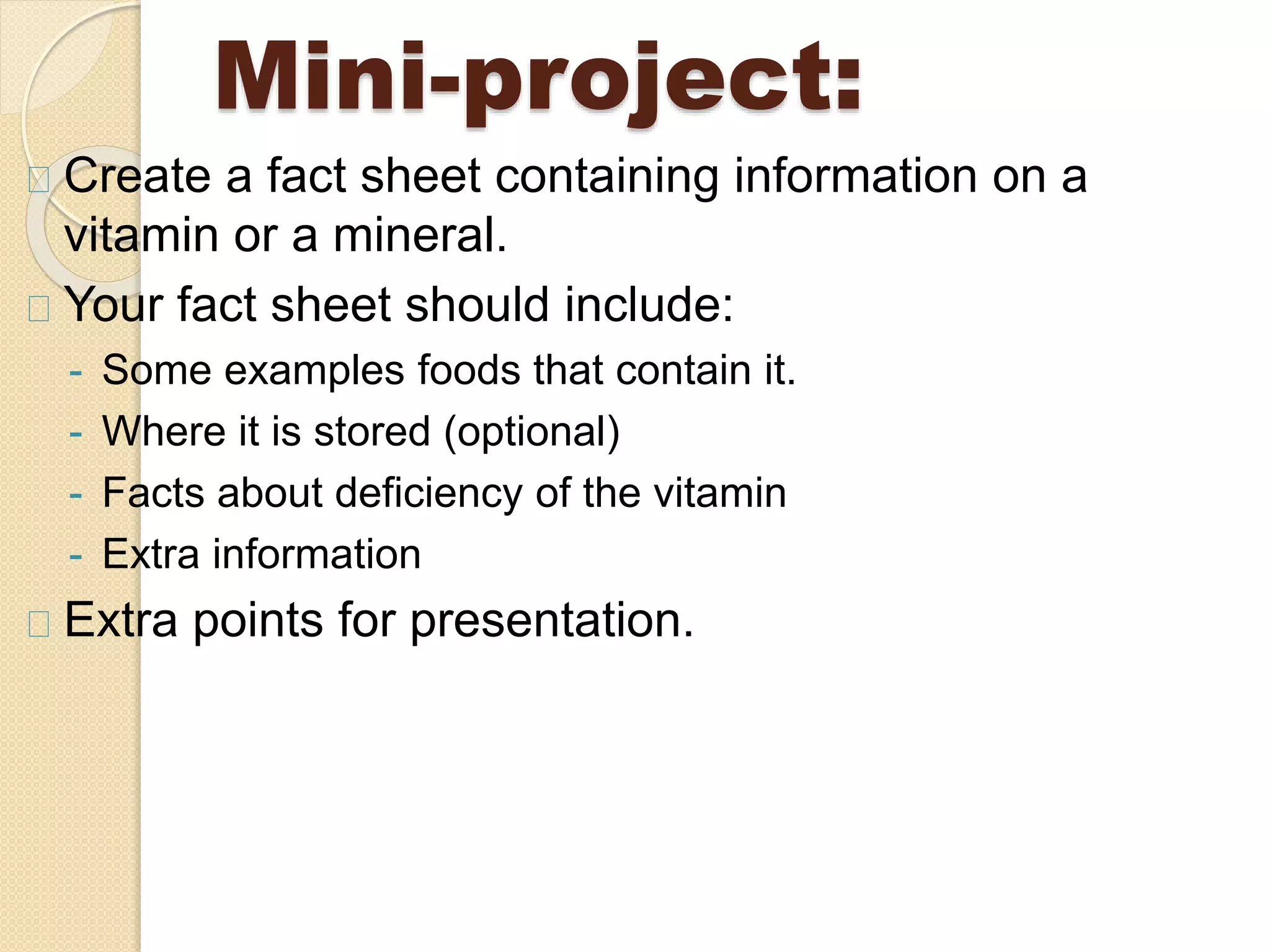 Mini-project:
Create a fact sheet containing information on a
vitamin or a mineral.
Your fact sheet should include:
- Some examples foods that contain it.
- Where it is stored (optional)
- Facts about deficiency of the vitamin
- Extra information
Extra points for presentation.
 
