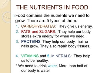 THE NUTRIENTS IN FOOD
Food contains the nutrients we need to
grow. There are 5 types of them:
1. CARBOHYDRATES: They give us energy.
2. FATS and SUGARS: They help our body
stores extra energy for when we need.
3. PROTEINS: They help our body, hair or
nails grow. They also repair body tissues.
4. VITAMINS and 5. MINERALS: They help
us to be healthy.
* We need to drink water. More than half of
our body is water
 