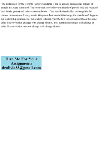 The nutritionist for the Toronto Raptors wondered if the fat content and calories content of
protein mix were correlated. The researcher selected several brands of protein mix and recorded
their fat (in grams) and calories content below. If the nutritionist decided to change the fat
content measurement from grams to kilograms, how would this change the correlation? Suppose
the relationship is linear. No: the relation is linear. Yes: the two variables do not have the same
units. No: correlation changes with change of units. Yes: correlation changes with change of
units. No: correlation does not change with change of units.
 