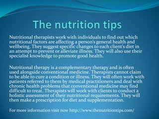 Nutritional therapists work with individuals to find out which
nutritional factors are affecting a person’s general health and
wellbeing. They suggest specific changes to each client’s diet in
an attempt to prevent or alleviate illness. They will also use their
specialist knowledge to promote good health.
Nutritional therapy is a complementary therapy and is often
used alongside conventional medicine. Therapists cannot claim
to be able to cure a condition or illness. They will often work with
patients referred to them by medical practitioners and deal with
chronic health problems that conventional medicine may find
difficult to treat. Therapists will work with clients to conduct a
holistic assessment of their nutritional requirements. They will
then make a prescription for diet and supplementation.
For more information visit now http://www.thenutritiontips.com/
 