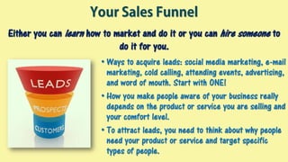 Your Sales Funnel
• Ways to acquire leads: social media marketing, e-mail
marketing, cold calling, attending events, advertising,
and word of mouth. Start with ONE!
• How you make people aware of your business really
depends on the product or service you are selling and
your comfort level.
• To attract leads, you need to think about why people
need your product or service and target specific
types of people.
Either you can learn how to market and do it or you can hire someone to
do it for you.
 