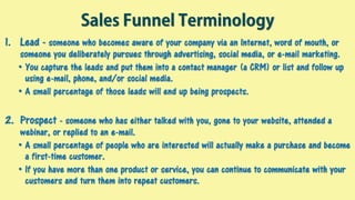 Sales Funnel Terminology
1. Lead - someone who becomes aware of your company via an Internet, word of mouth, or
someone you deliberately pursues through advertising, social media, or e-mail marketing.
• You capture the leads and put them into a contact manager (a CRM) or list and follow up
using e-mail, phone, and/or social media.
• A small percentage of those leads will end up being prospects.
2. Prospect - someone who has either talked with you, gone to your website, attended a
webinar, or replied to an e-mail.
• A small percentage of people who are interested will actually make a purchase and become
a first-time customer.
• If you have more than one product or service, you can continue to communicate with your
customers and turn them into repeat customers.
 