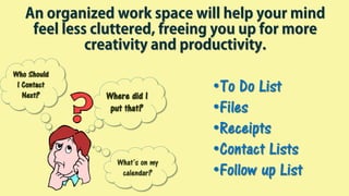•To Do List
•Files
•Receipts
•Contact Lists
•Follow up List
Where did I
put that?
Who Should
I Contact
Next?
What’s on my
calendar?
An organized work space will help your mind
feel less cluttered, freeing you up for more
creativity and productivity.
 