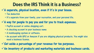 Does the IRS Think it is a Business?
A separate, physical location, even if it’s in your house.
• Tax deduction
• It’s separate from your family, your recreation, and your personal life.
A way for people to pay you and for you to track expenses.
• PayPal account or online shopping cart.
• A checking account in your business name
• A bookkeeping system or software.
• An account with UPS or Amazon if you are shipping physical products. You might also
need a business license.
Set aside a percentage of your revenue for tax purposes.
An inventory of products and marketing materials and business cards.
 