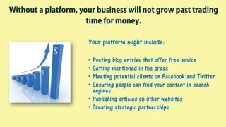 Your platform might include:
• Posting blog entries that offer free advice
• Getting mentioned in the press
• Meeting potential clients on Facebook and Twitter
• Ensuring people can find your content in search
engines
• Publishing articles on other websites
• Creating strategic partnerships
Without a platform, your business will not grow past trading
time for money.
 