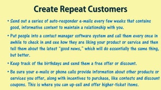 Create Repeat Customers
• Send out a series of auto-responder e-mails every few weeks that contains
good, informative content to maintain a relationship with you.
• Put people into a contact manager software system and call them every once in
awhile to check in and see how they are liking your product or service and then
tell them about the latest “good news,” which will do essentially the same thing,
but better.
• Keep track of the birthdays and send them a free offer or discount.
• Be sure your e-mails or phone calls provide information about other products or
services you offer, along with incentives to purchase, like contests and discount
coupons. This is where you can up-sell and offer higher-ticket items.
 