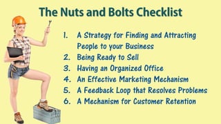 The Nuts and Bolts Checklist
1. A Strategy for Finding and Attracting
People to your Business
2. Being Ready to Sell
3. Having an Organized Office
4. An Effective Marketing Mechanism
5. A Feedback Loop that Resolves Problems
6. A Mechanism for Customer Retention
 