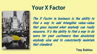 Your X Factor
The X Factor in business is the ability to
find a way to add intangible value–value
that goes beyond what anybody can really
measure. It’s the ability to find a way to do
more for your customers than absolutely
anybody else and to consistently maintain
that standard.
Tony Robbins
 
