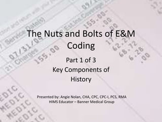 The Nuts and Bolts of E&M Coding Part 1 of 3  Key Components of  History Presented by: Angie Nolan, CHA, CPC, CPC-I, PCS, RMA HIMS Educator – Banner Medical Group 