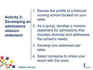 Holistic Review
Activity 2:
Developing an
admissions
mission
statement
1. Review the profile of a fictional
nursing school located on your
table.
2. As a group, develop a mission
statement for admissions that
includes diversity and addresses
the school’s needs.
3. Develop one statement per
table.
4. Select someone to share your
result with the room.
 