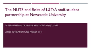 DR SARA MARSHAM, DRVANESSA ARMSTRONG & DR JC PENET
ULTSEC INNOVATION FUND PROJECT 2014
The NUTS and Bolts of L&T:A staff-student
partnership at Newcastle University
 