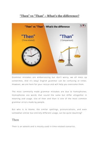 “Then” vs “Than” – What’s the difference?
Grammar mistakes are embarrassing but don’t worry, we all mess up
sometimes. And it’s okay! English grammar can be confusing at times.
However, we are here for your rescue and will help you overcome them.
The most commonly made grammar mistakes are due to homo phones.
Homophones are words that sound the same but differ altogether in
meaning and usage. Use of then and than is one of the most common
grammar errors made by people.
But who is to blame, the similar spellings, pronunciations, and even
somewhat similar but entirely different usage, can be quite daunting?
Then
Then is an adverb and is mostly used in time -related scenarios.
 