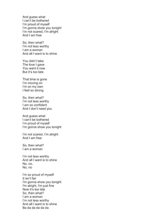 And guess what
I can’t be bothered
I’m proud of myself
I’m gonna show you tonight
I’m not scared, I’m alright
And I am fre...
