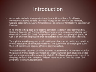 Introduction
? An experienced education professional, Laurie Kimbrel leads Brookhaven
Innovation Academy as head of school. Alongside her work at the Norcross,
Georgia-based school, Laurie Kimbrel serves as a mentor for Destinys Daughters of
Promise.
In its efforts to help teen girls become confident leaders in their communities,
Destinys Daughters of Promise (DDP) oversees several programs, including Next
Generation Leader (Nx Gen). Designed for girls in sixth through eighth grade, Nx
Gen is an after-school program that helps foster leadership and basic life skills.
Through the weekly program, youth participants learn about health and nutrition,
conflict resolution, and cultural awareness. The curriculum also helps girls build
their self-esteem and become effective communicators.
To attend Nx Gen sessions, qualified students must receive a recommendation for
the program from a teacher, principal, or school counselor. Each students grades
and test scores are used to determine eligibility for those who agree to commit to
the program for at least one year. To learn more about Nx Gen and other DDP
programs, visit www.ddpgirls.com.
 