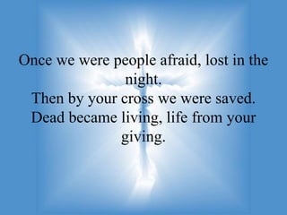 Once we were people afraid, lost in the
               night.
 Then by your cross we were saved.
 Dead became living, life from your
              giving.
 