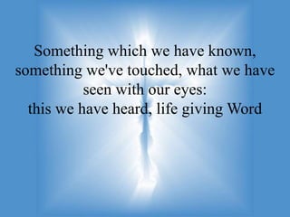 Something which we have known,
something we've touched, what we have
           seen with our eyes:
  this we have heard, life giving Word
 