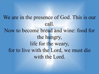We are in the presence of God. This is our
                    call.
Now to become bread and wine: food for
                the hungry,
            life for the weary,
 for to live with the Lord, we must die
              with the Lord.
 
