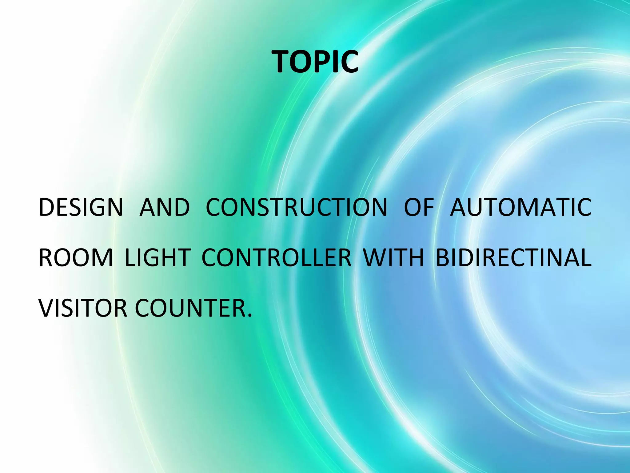 TOPIC
DESIGN AND CONSTRUCTION OF AUTOMATIC
ROOM LIGHT CONTROLLER WITH BIDIRECTINAL
VISITOR COUNTER.
 