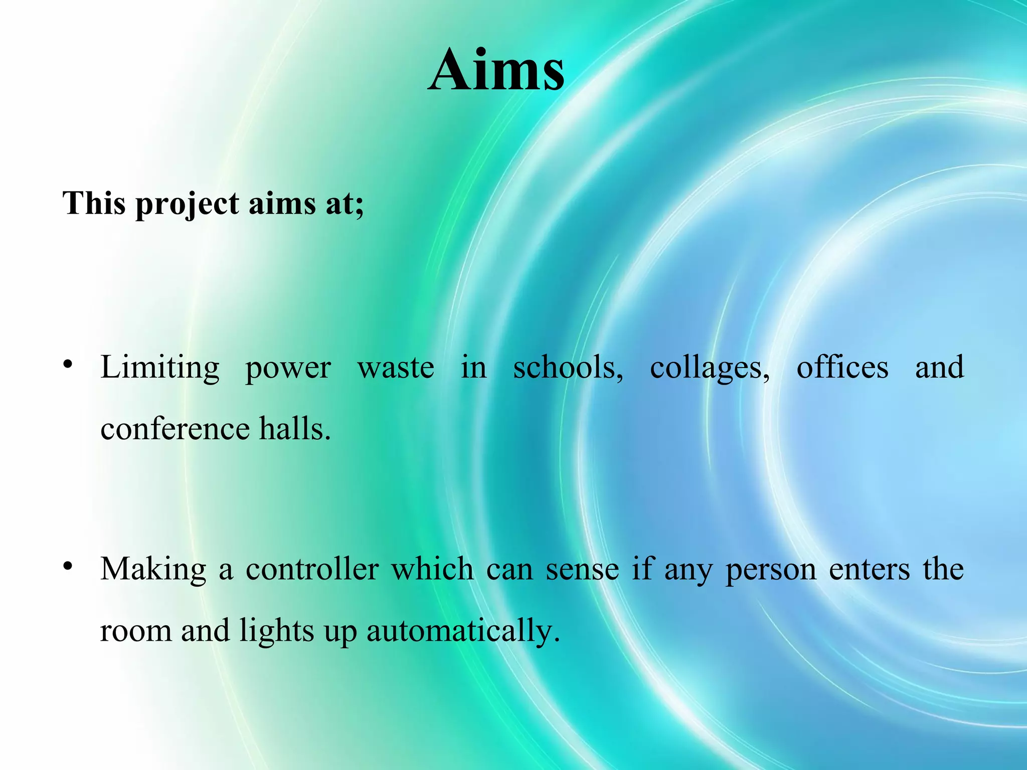 Aims
This project aims at;
• Limiting power waste in schools, collages, offices and
conference halls.
• Making a controller which can sense if any person enters the
room and lights up automatically.
 