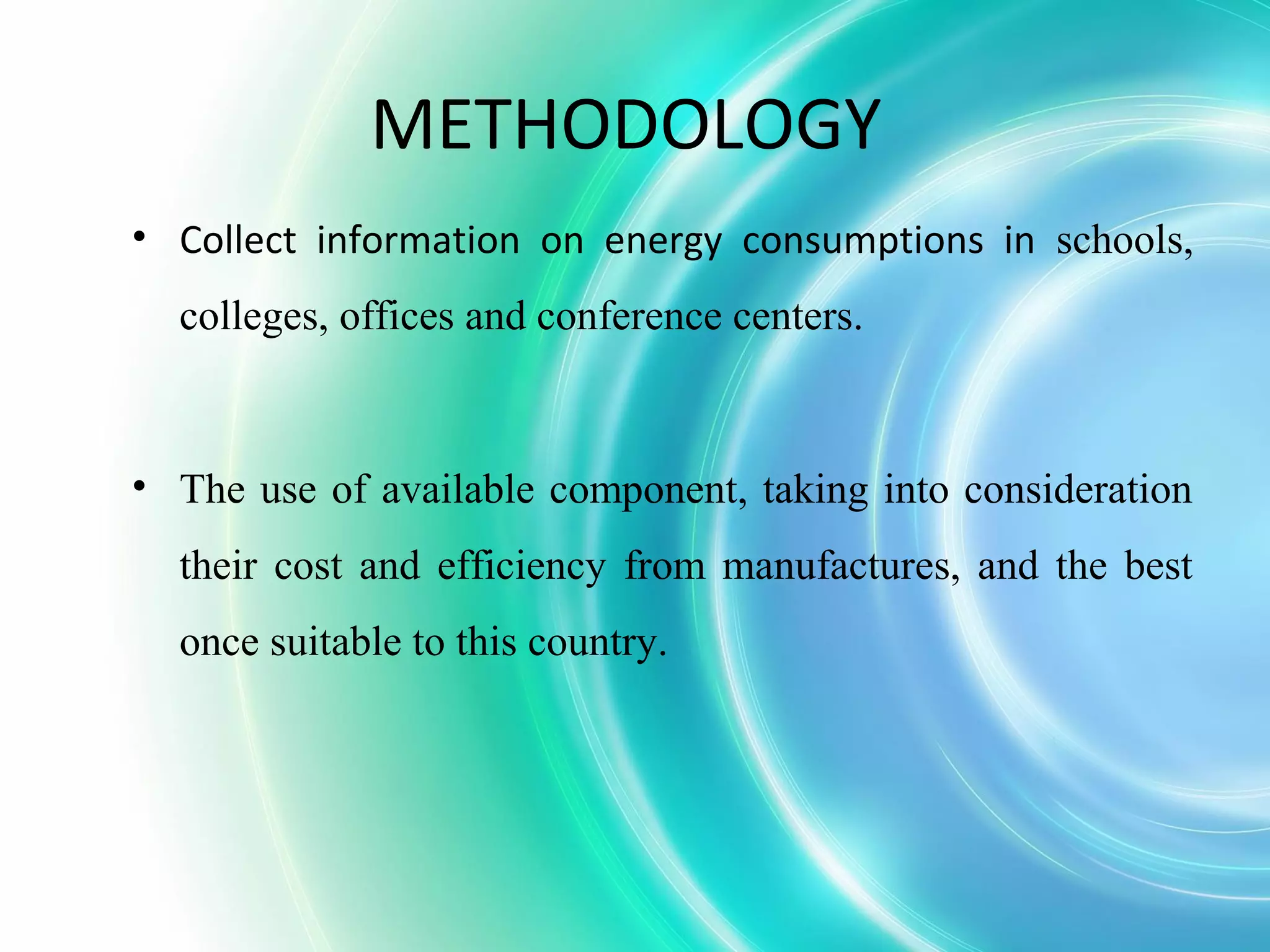 METHODOLOGY
• Collect information on energy consumptions in schools,
colleges, offices and conference centers.
• The use of available component, taking into consideration
their cost and efficiency from manufactures, and the best
once suitable to this country.
 