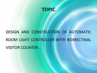 TOPIC
DESIGN AND CONSTRUCTION OF AUTOMATIC
ROOM LIGHT CONTROLLER WITH BIDIRECTINAL
VISITOR COUNTER.
 