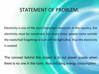 Electricity is one of the most important resources in this country, the
electricity must be conserved, but many times people come outside
the room/hall forgetting to turn off the lights/fan, thus the electricity
is wasted.
The concept behind this project is to cut power supply when
there is no one in the room, thus reducing energy consumption.
STATEMENT OF PROBLEM.
 