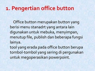 Office button merupakan button yang
berisi menu stanadrt yang antara lain
digunakan untuk mebuka, menyimpan,
menutup file, publish dan beberapa fungsi
lainya.
tool yang erada pada office button berupa
tombol-tombol yang sering di pergunakan
untuk megoperasikan powerpoint.
 