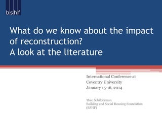 What do we know about the impact
of reconstruction?
A look at the literature
International Conference at
Coventry University
January 15-16, 2014
Theo Schilderman
Building and Social Housing Foundation
(BSHF)

 