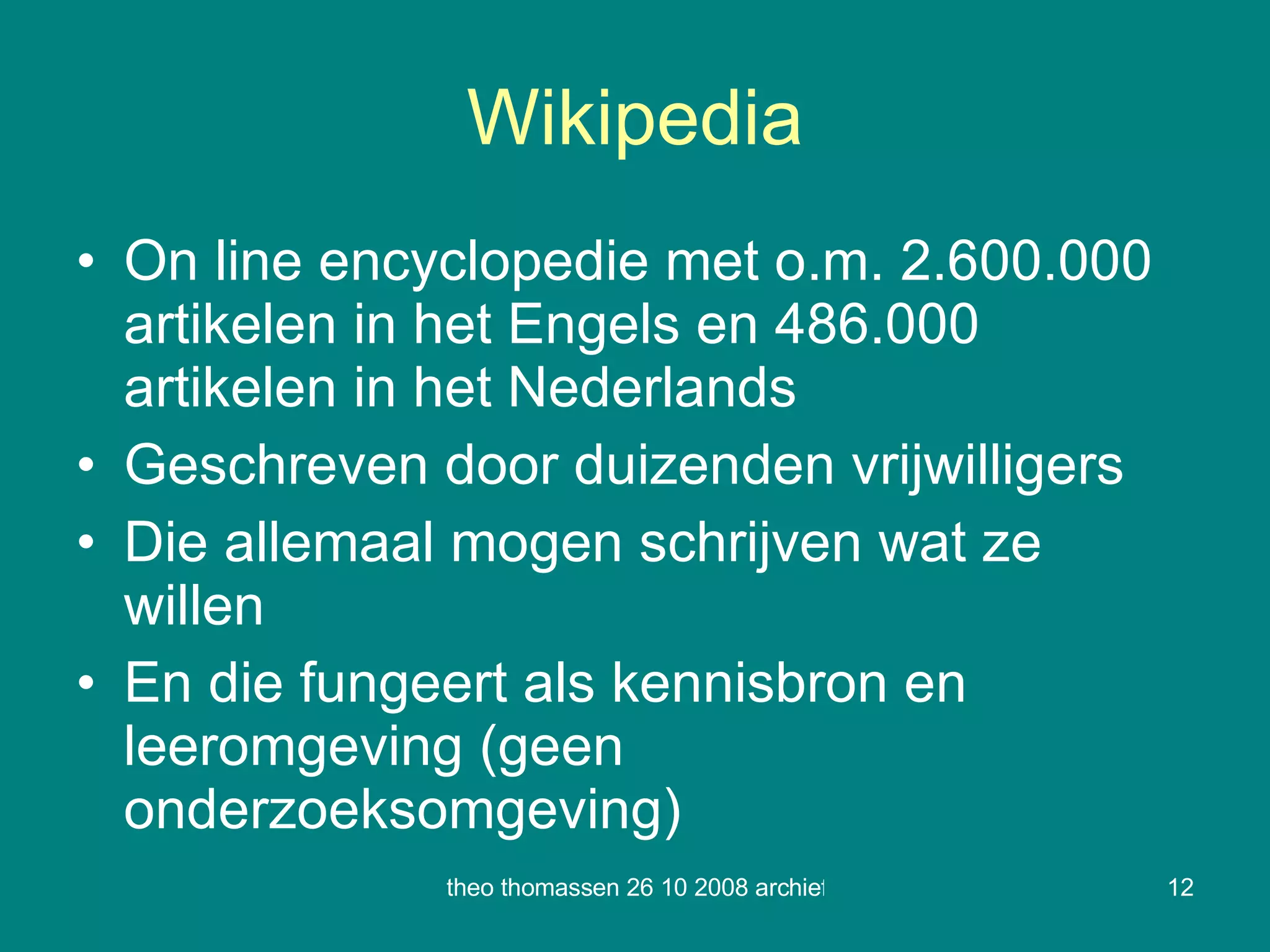 Wikipedia On line encyclopedie met o.m. 2.600.000 artikelen in het Engels en 486.000 artikelen in het Nederlands Geschreven door duizenden vrijwilligers Die allemaal mogen schrijven wat ze willen En die fungeert als kennisbron en leeromgeving (geen onderzoeksomgeving) 