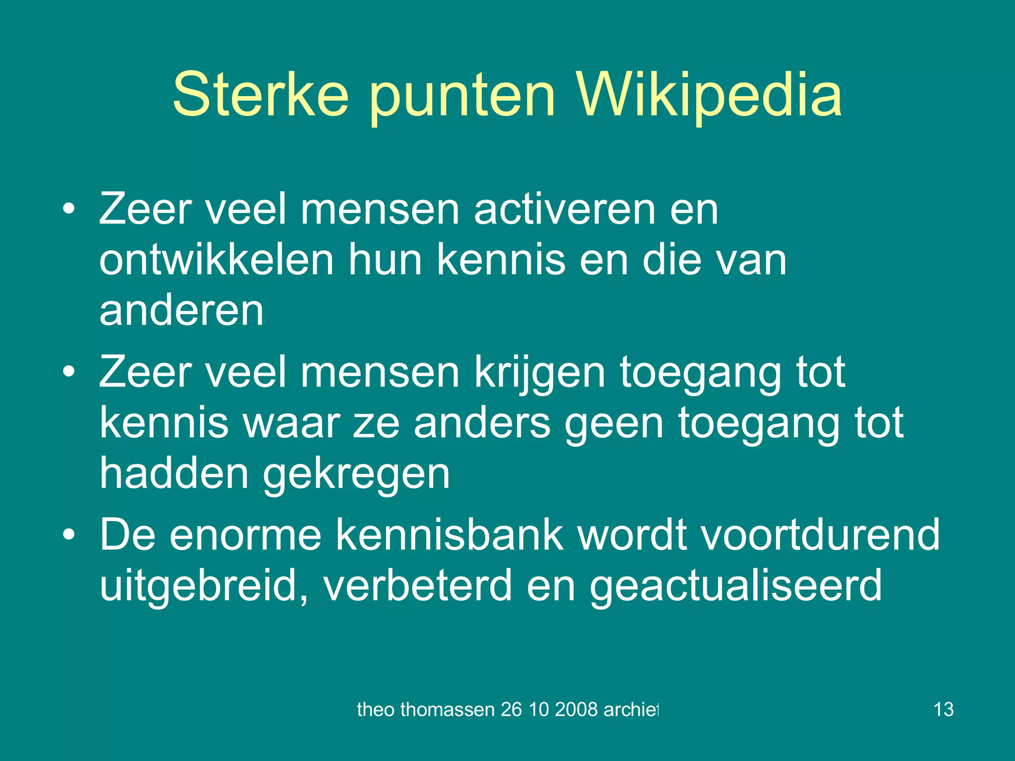 Sterke punten Wikipedia Zeer veel mensen activeren en ontwikkelen hun kennis en die van anderen Zeer veel mensen krijgen toegang tot kennis waar ze anders geen toegang tot hadden gekregen De enorme kennisbank wordt voortdurend uitgebreid, verbeterd en geactualiseerd 