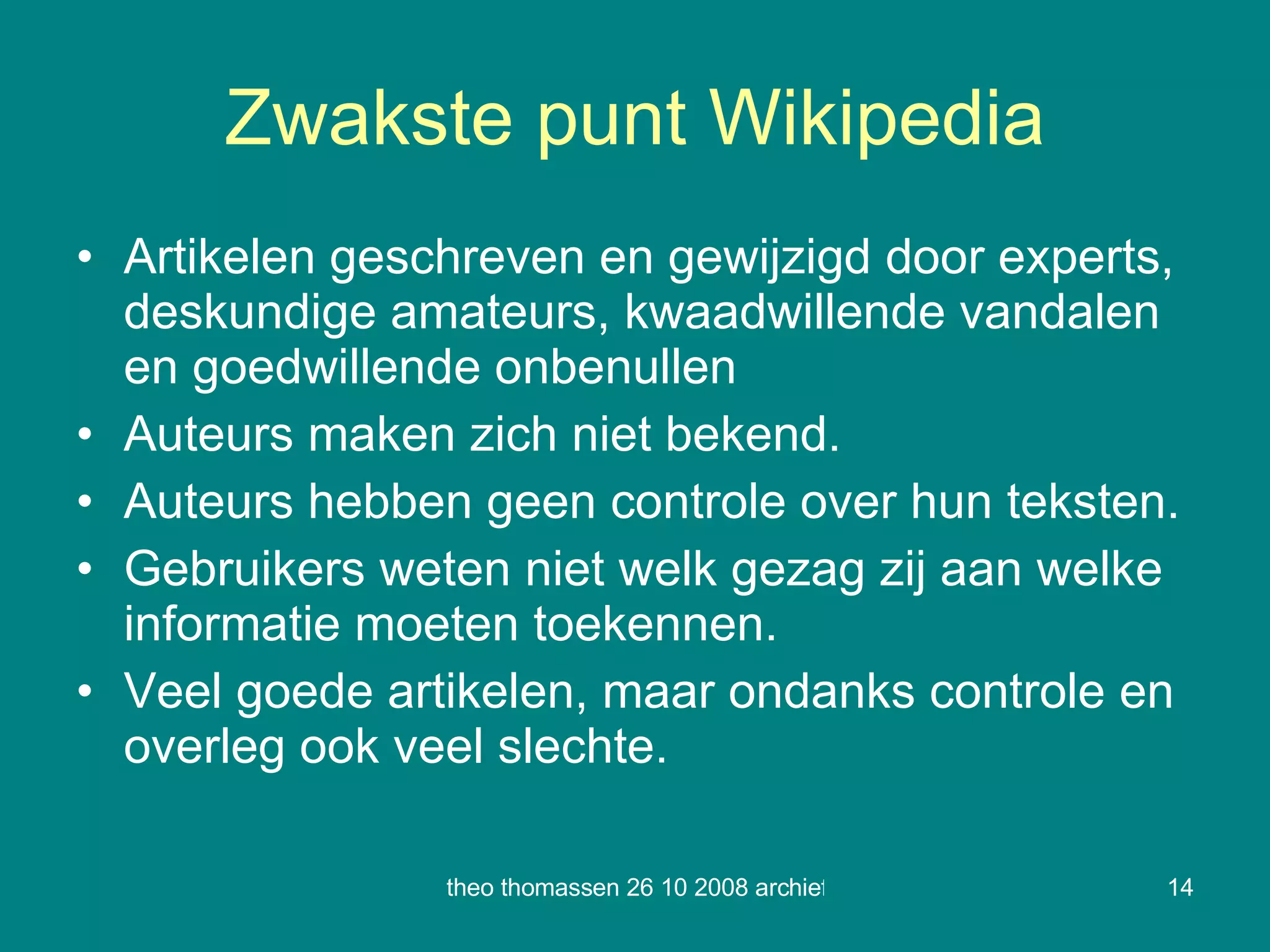Zwakste punt Wikipedia Artikelen geschreven en gewijzigd door experts, deskundige amateurs, kwaadwillende vandalen en goedwillende onbenullen Auteurs maken zich niet bekend. Auteurs hebben geen controle over hun teksten. Gebruikers weten niet welk gezag zij aan welke informatie moeten toekennen. Veel goede artikelen, maar ondanks controle en  overleg ook veel slechte. 
