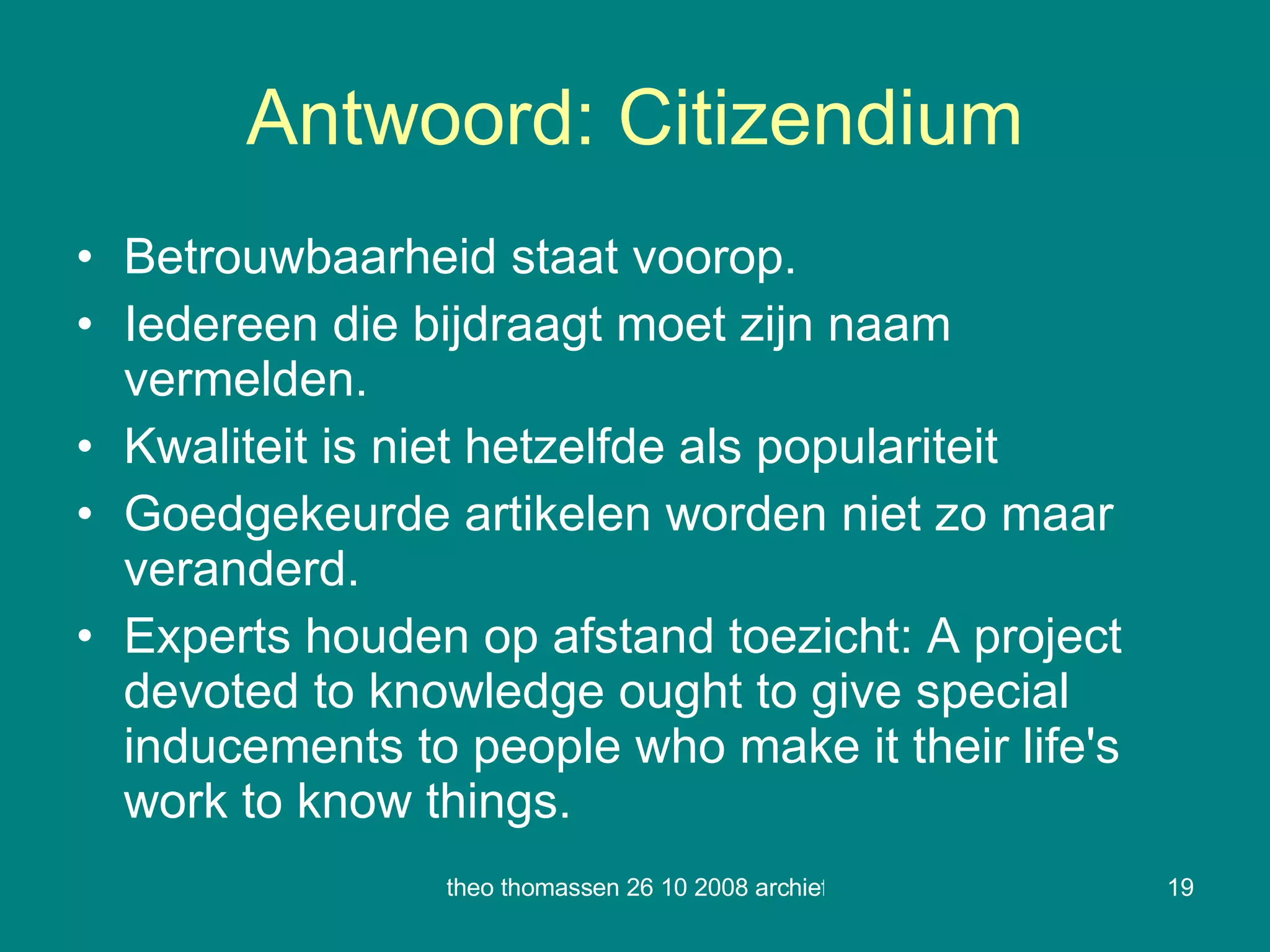 Antwoord: Citizendium Betrouwbaarheid staat voorop. Iedereen die bijdraagt moet zijn naam vermelden. Kwaliteit is niet hetzelfde als populariteit Goedgekeurde artikelen worden niet zo maar veranderd. Experts houden op afstand toezicht:  A project devoted to knowledge ought to give special inducements to people who make it their life's work to know things . 