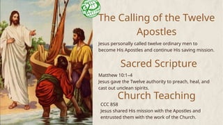 The Calling of the Twelve
Apostles
Jesus personally called twelve ordinary men to
become His Apostles and continue His saving mission.
Matthew 10:1–4
Jesus gave the Twelve authority to preach, heal, and
cast out unclean spirits.
Sacred Scripture
Church Teaching
CCC 858
Jesus shared His mission with the Apostles and
entrusted them with the work of the Church.
 