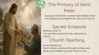 The Primacy of Saint
Peter
Jesus gave Saint Peter a special responsibility to lead
the Apostles and strengthen the unity of the Church.
Sacred Scripture
Church Teaching
Matthew 16:18–19
"You are Peter, and on this rock I will build my
Church."
Lumen Gentium 22
Peter's ministry continues through the Pope, who
serves as the visible sign of the Church's unity.
 