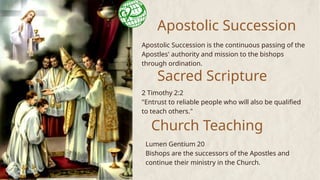 Apostolic Succession
Apostolic Succession is the continuous passing of the
Apostles' authority and mission to the bishops
through ordination.
Sacred Scripture
2 Timothy 2:2
"Entrust to reliable people who will also be qualified
to teach others."
Church Teaching
Lumen Gentium 20
Bishops are the successors of the Apostles and
continue their ministry in the Church.
 