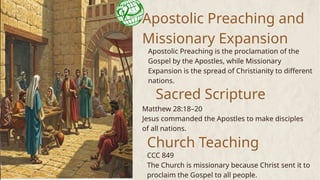 Apostolic Preaching and
Missionary Expansion
Apostolic Preaching is the proclamation of the
Gospel by the Apostles, while Missionary
Expansion is the spread of Christianity to different
nations.
Sacred Scripture
Matthew 28:18–20
Jesus commanded the Apostles to make disciples
of all nations.
Church Teaching
CCC 849
The Church is missionary because Christ sent it to
proclaim the Gospel to all people.
 
