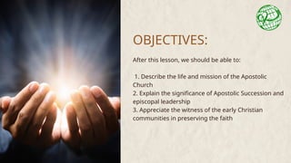 OBJECTIVES:
After this lesson, we should be able to:
1. Describe the life and mission of the Apostolic
Church
2. Explain the significance of Apostolic Succession and
episcopal leadership
3. Appreciate the witness of the early Christian
communities in preserving the faith
 