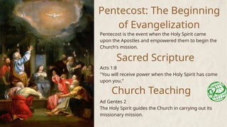 Pentecost: The Beginning
of Evangelization
Pentecost is the event when the Holy Spirit came
upon the Apostles and empowered them to begin the
Church's mission.
Sacred Scripture
Acts 1:8
"You will receive power when the Holy Spirit has come
upon you."
Church Teaching
Ad Gentes 2
The Holy Spirit guides the Church in carrying out its
missionary mission.
 