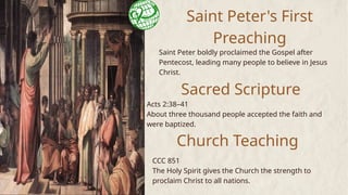 Saint Peter's First
Preaching
Saint Peter boldly proclaimed the Gospel after
Pentecost, leading many people to believe in Jesus
Christ.
Sacred Scripture
Acts 2:38–41
About three thousand people accepted the faith and
were baptized.
Church Teaching
CCC 851
The Holy Spirit gives the Church the strength to
proclaim Christ to all nations.
 
