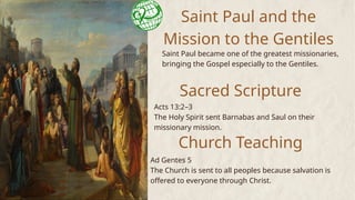 Saint Paul and the
Mission to the Gentiles
Saint Paul became one of the greatest missionaries,
bringing the Gospel especially to the Gentiles.
Sacred Scripture
Acts 13:2–3
The Holy Spirit sent Barnabas and Saul on their
missionary mission.
Church Teaching
Ad Gentes 5
The Church is sent to all peoples because salvation is
offered to everyone through Christ.
 