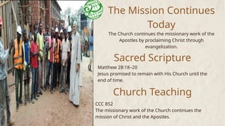 The Mission Continues
Today
The Church continues the missionary work of the
Apostles by proclaiming Christ through
evangelization.
Sacred Scripture
Matthew 28:18–20
Jesus promised to remain with His Church until the
end of time.
Church Teaching
CCC 852
The missionary work of the Church continues the
mission of Christ and the Apostles.
 