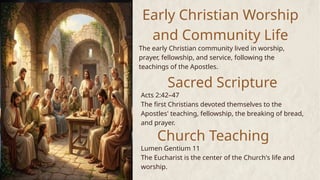 Early Christian Worship
and Community Life
The early Christian community lived in worship,
prayer, fellowship, and service, following the
teachings of the Apostles.
Sacred Scripture
Church Teaching
Acts 2:42–47
The first Christians devoted themselves to the
Apostles' teaching, fellowship, the breaking of bread,
and prayer.
Lumen Gentium 11
The Eucharist is the center of the Church's life and
worship.
 