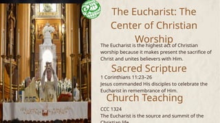 The Eucharist: The
Center of Christian
Worship
The Eucharist is the highest act of Christian
worship because it makes present the sacrifice of
Christ and unites believers with Him.
Sacred Scripture
1 Corinthians 11:23–26
Jesus commanded His disciples to celebrate the
Eucharist in remembrance of Him.
CCC 1324
The Eucharist is the source and summit of the
Church Teaching
 