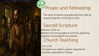 Prayer and Fellowship
The early Christians strengthened their faith by
praying together and living in unity.
Sacred Scripture
Church Teaching
Hebrews 10:24–25
Believers are encouraged to continue gathering
together to strengthen one another.
CCC 2178
Christians are called to gather regularly for
worship, especially on Sunday.
 