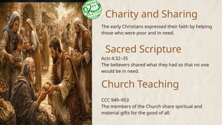Charity and Sharing
The early Christians expressed their faith by helping
those who were poor and in need.
Sacred Scripture
Church Teaching
Acts 4:32–35
The believers shared what they had so that no one
would be in need.
CCC 949–953
The members of the Church share spiritual and
material gifts for the good of all.
 