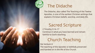 The Didache
The Didache, also called The Teaching of the Twelve
Apostles, is one of the earliest Christian writings that
explains Christian beliefs, worship, and daily life.
Sacred Scripture
Church Teaching
2 Timothy 3:14–17
Continue in what you have learned and remain
faithful to God's teaching.
Dei Verbum 8
The teaching of the Apostles is faithfully preserved
and handed on in the life of the Church.
 