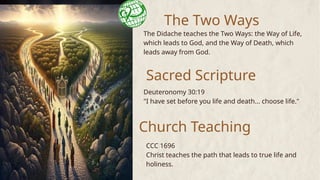 The Two Ways
The Didache teaches the Two Ways: the Way of Life,
which leads to God, and the Way of Death, which
leads away from God.
Sacred Scripture
Church Teaching
Deuteronomy 30:19
"I have set before you life and death... choose life."
CCC 1696
Christ teaches the path that leads to true life and
holiness.
 